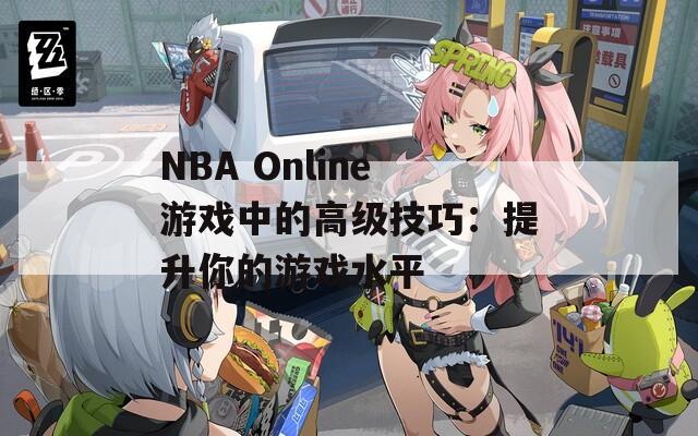 NBA Online游戏中的高级技巧：提升你的游戏水平