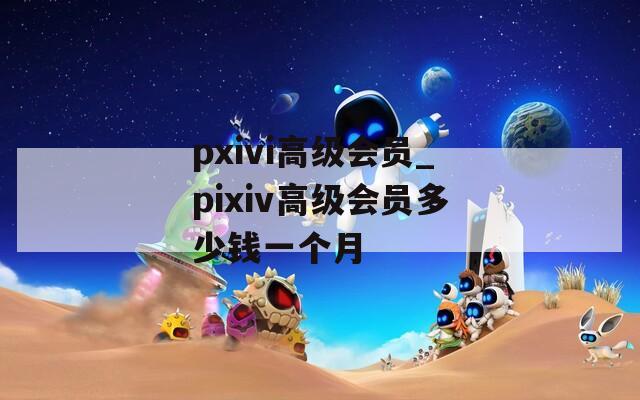 pxivi高级会员_pixiv高级会员多少钱一个月