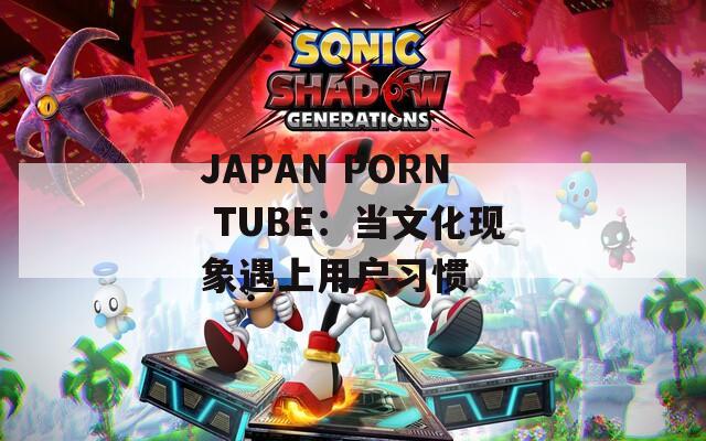 JAPAN PORN TUBE：当文化现象遇上用户习惯