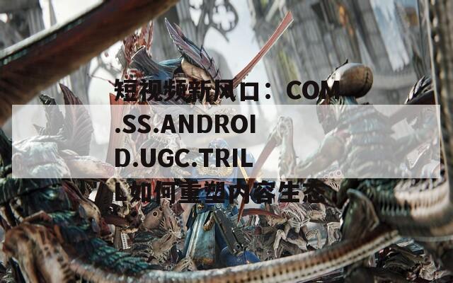 短视频新风口：COM.SS.ANDROID.UGC.TRILL如何重塑内容生态