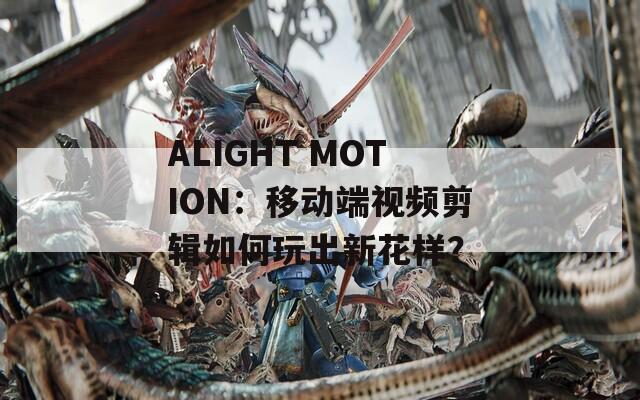 ALIGHT MOTION：移动端视频剪辑如何玩出新花样？