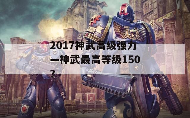 2017神武高级强力—神武最高等级150？