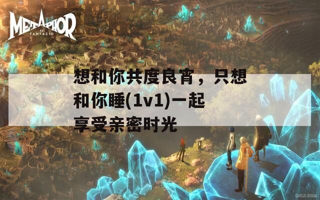 想和你共度良宵，只想和你睡(1v1)一起享受亲密时光