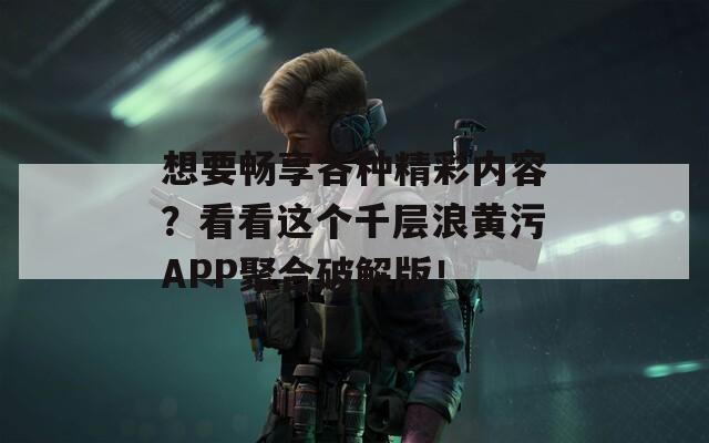 想要畅享各种精彩内容？看看这个千层浪黄污APP聚合破解版！