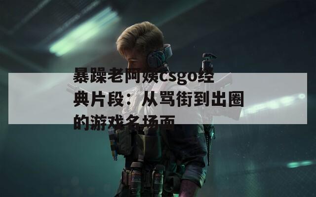暴躁老阿姨csgo经典片段：从骂街到出圈的游戏名场面