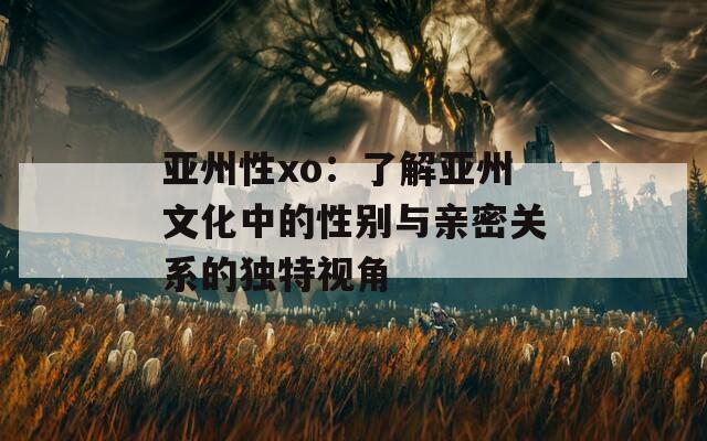 亚州性xo：了解亚州文化中的性别与亲密关系的独特视角