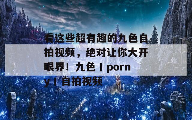 看这些超有趣的九色自拍视频，绝对让你大开眼界！九色丨porny丨自拍视频