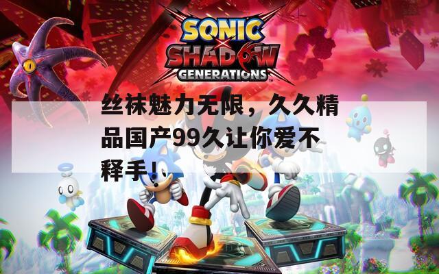 丝袜魅力无限，久久精品国产99久让你爱不释手！