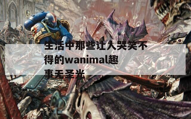 生活中那些让人哭笑不得的wanimal趣事无圣光