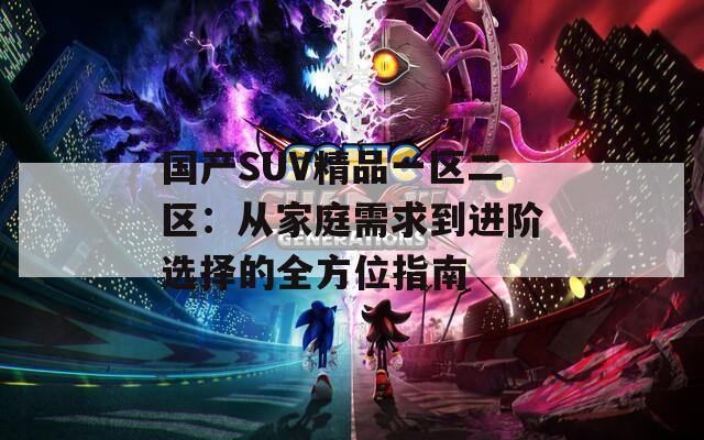 国产SUV精品一区二区：从家庭需求到进阶选择的全方位指南