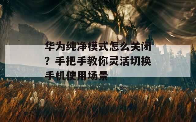 华为纯净模式怎么关闭？手把手教你灵活切换手机使用场景