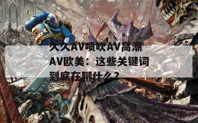 久久AV喷吹AV高潮AV欧美：这些关键词到底在聊什么？