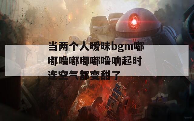 当两个人暧昧bgm嘟嘟噜嘟嘟嘟噜响起时 连空气都变甜了