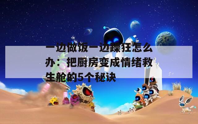 一边做饭一边躁狂怎么办：把厨房变成情绪救生舱的5个秘诀