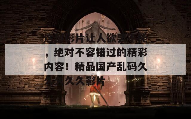 这部影片让人欲罢不能，绝对不容错过的精彩内容！精品国产乱码久久久久久影片