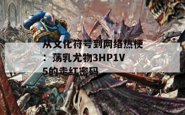 从文化符号到网络热梗：荡乳尤物3HP1V5的走红密码