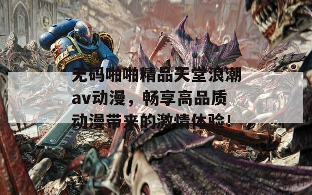 无码啪啪精品天堂浪潮av动漫，畅享高品质动漫带来的激情体验！