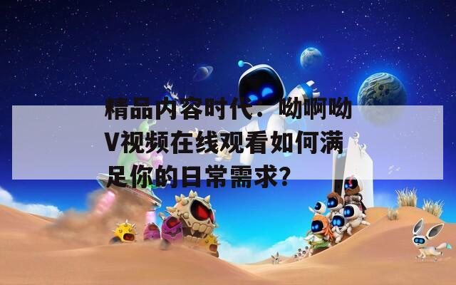 精品内容时代：呦啊呦V视频在线观看如何满足你的日常需求？