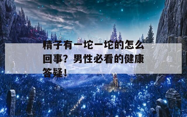 精子有一坨一坨的怎么回事？男性必看的健康答疑！