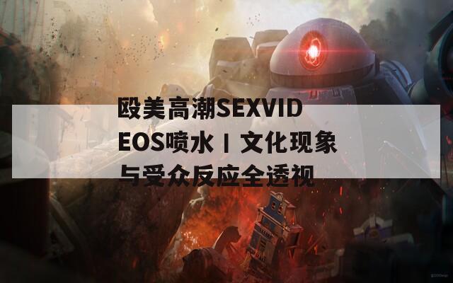 殴美高潮SEXVIDEOS喷水丨文化现象与受众反应全透视