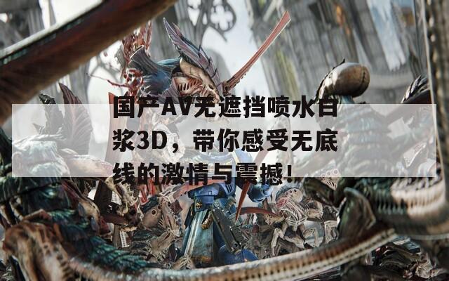 国产AV无遮挡喷水白浆3D，带你感受无底线的激情与震撼！