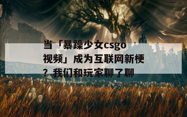 当「暴躁少女csgo视频」成为互联网新梗？我们和玩家聊了聊