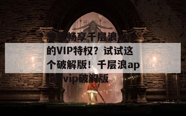 想要畅享千层浪app的VIP特权？试试这个破解版！千层浪app面vip破解版