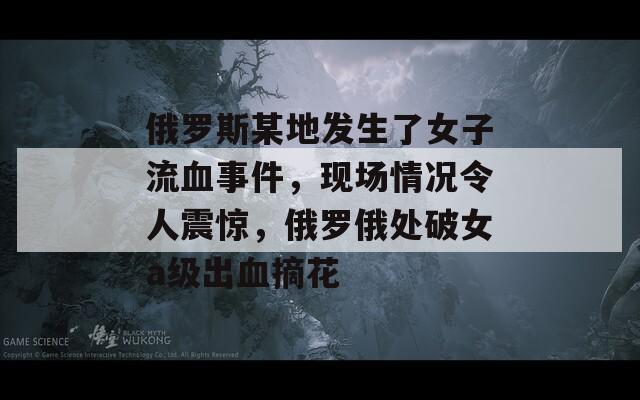 俄罗斯某地发生了女子流血事件，现场情况令人震惊，俄罗俄处破女a级出血摘花