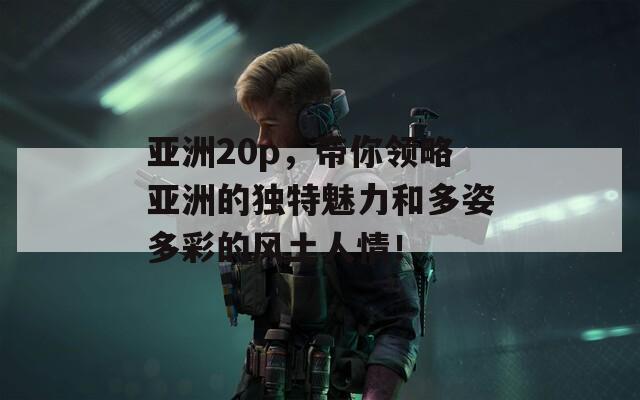 亚洲20p，带你领略亚洲的独特魅力和多姿多彩的风土人情！