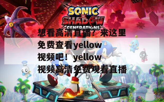 想看高清直播？来这里免费查看yellow视频吧！yellow视频高清免费观看直播