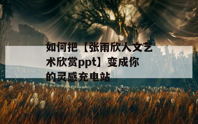 如何把【张雨欣人文艺术欣赏ppt】变成你的灵感充电站