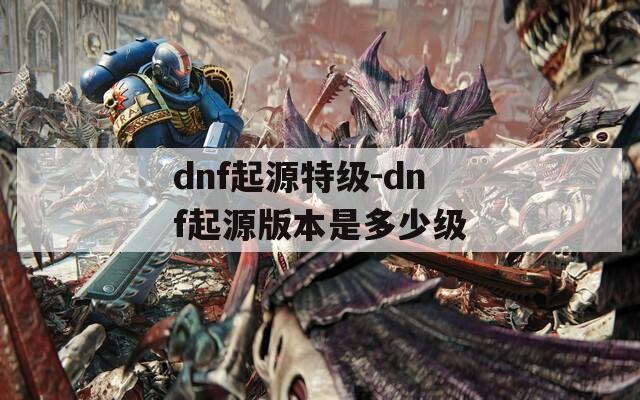 dnf起源特级-dnf起源版本是多少级