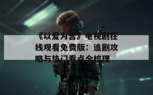 《以爱为营》电视剧在线观看免费版：追剧攻略与热门看点全梳理