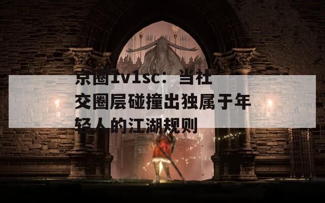 京圈1v1sc：当社交圈层碰撞出独属于年轻人的江湖规则