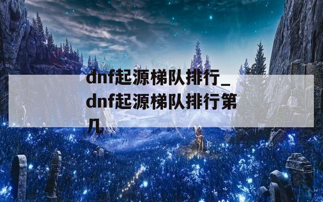 dnf起源梯队排行_dnf起源梯队排行第几