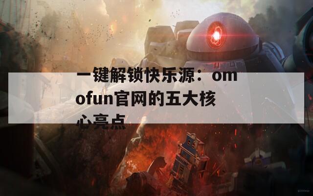 一键解锁快乐源：omofun官网的五大核心亮点