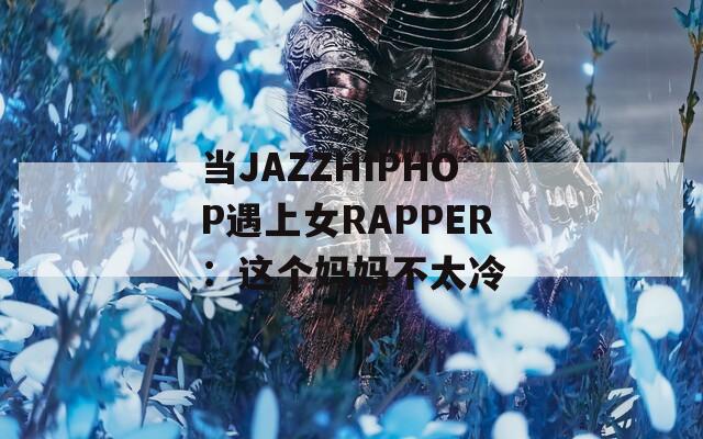 当JAZZHIPHOP遇上女RAPPER：这个妈妈不太冷