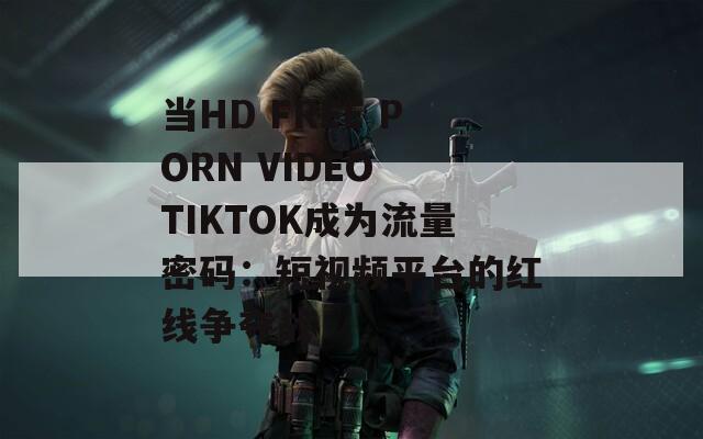 当HD FREE PORN VIDEO TIKTOK成为流量密码：短视频平台的红线争夺战