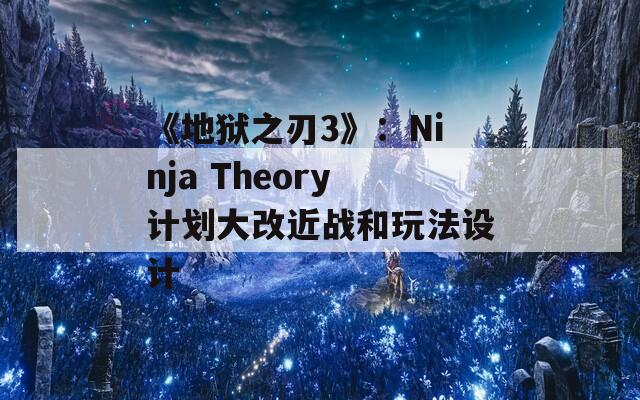 《地狱之刃3》：Ninja Theory计划大改近战和玩法设计