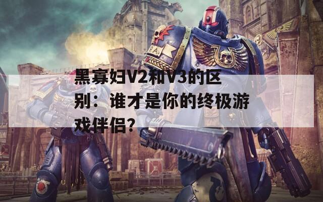 黑寡妇V2和V3的区别：谁才是你的终极游戏伴侣？