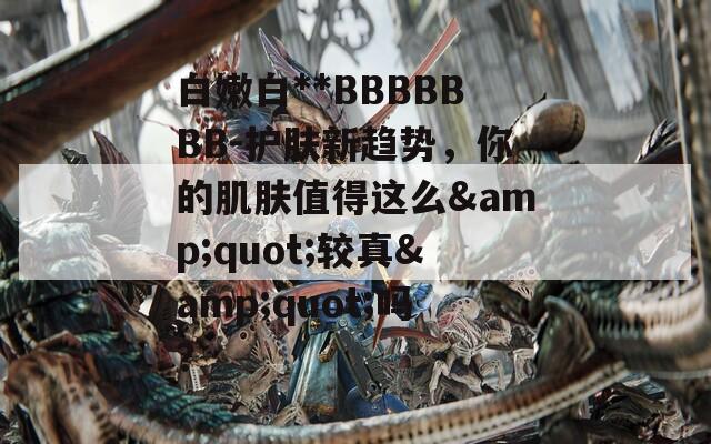 白嫩白**BBBBBBB-护肤新趋势，你的肌肤值得这么&quot;较真&quot;吗？