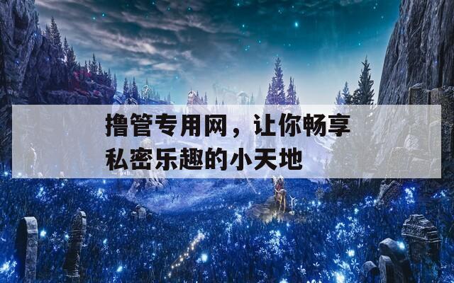 撸管专用网，让你畅享私密乐趣的小天地