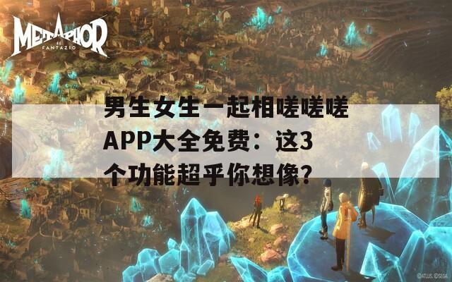 男生女生一起相嗟嗟嗟APP大全免费：这3个功能超乎你想像？