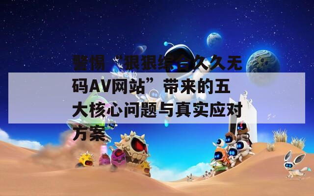 警惕“狠狠综合久久无码AV网站”带来的五大核心问题与真实应对方案