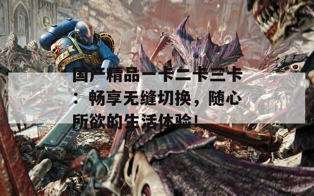 国产精品一卡二卡三卡：畅享无缝切换，随心所欲的生活体验！