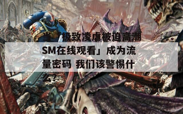 当「极致凌虐被迫高潮SM在线观看」成为流量密码 我们该警惕什么？