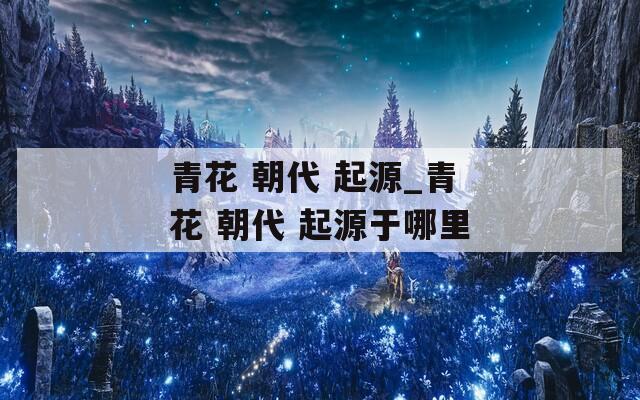 青花 朝代 起源_青花 朝代 起源于哪里