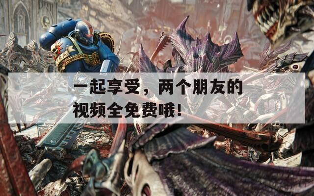 一起享受，两个朋友的视频全免费哦！