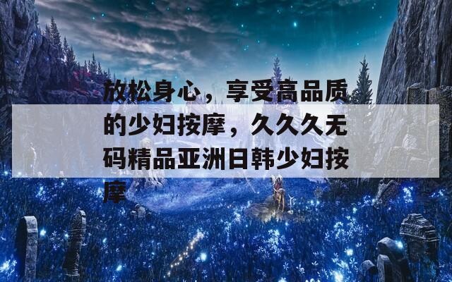放松身心，享受高品质的少妇按摩，久久久无码精品亚洲日韩少妇按摩