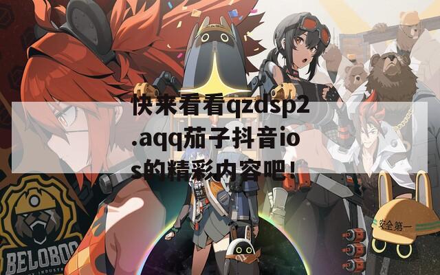 快来看看qzdsp2.aqq茄子抖音ios的精彩内容吧！